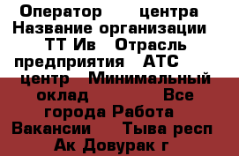 Оператор Call-центра › Название организации ­ ТТ-Ив › Отрасль предприятия ­ АТС, call-центр › Минимальный оклад ­ 30 000 - Все города Работа » Вакансии   . Тыва респ.,Ак-Довурак г.